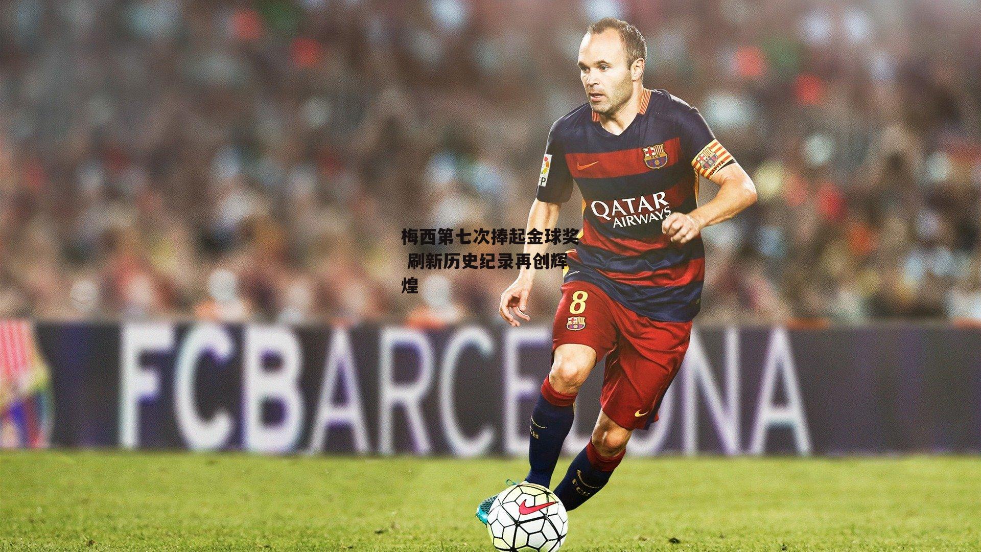 梅西第七次捧起金球奖 刷新历史纪录再创辉煌